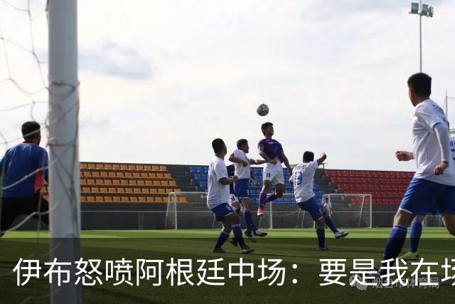 伊布怒喷阿根廷中场：要是我在场上，直接一头撞上去！还质疑西班牙球员为何袖手旁观