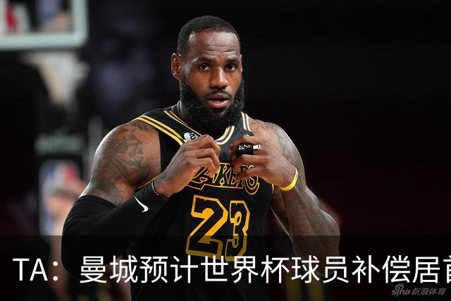 TA：曼城预计世界杯球员补偿居首，连续3届第一